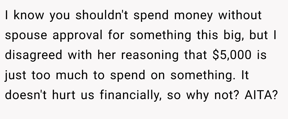 I know you shouldn't spend money without spouse approval for something this big, but I disagreed with her reasoning that $5,000 is just too much to spend on something. It doesn't hurt us financially, so why not? AITA?