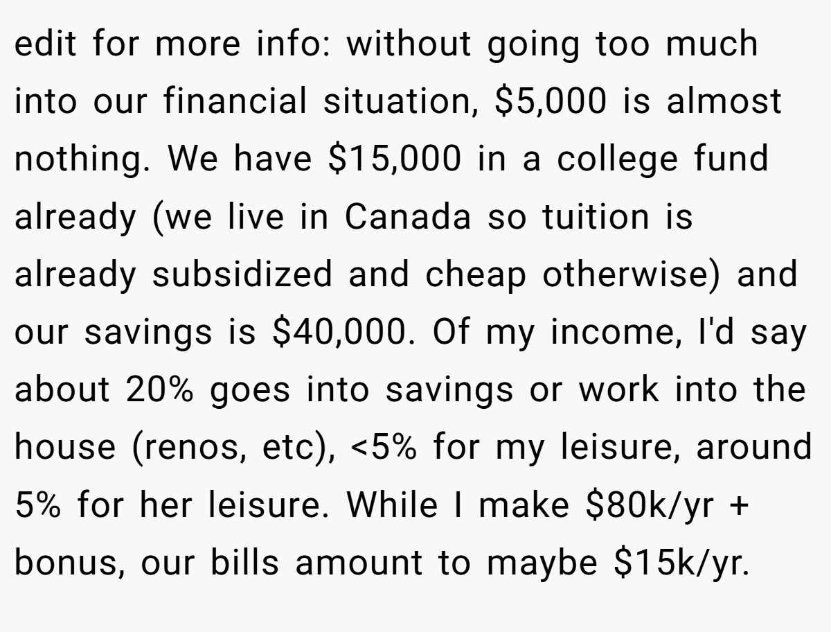 edit for more info: without going too much into our financial situation, $5,000 is almost nothing. We have $15,000 in a college fund already (we live in Canada so tuition is already subsidized and cheap otherwise) and our savings is $40,000. Of my income, I'd say about 20% goes into savings or work into the house (renos, etc), <5% for my leisure, around 5% for her leisure. While I make $80k/yr + bonus, our bills amount to maybe $15k/yr.