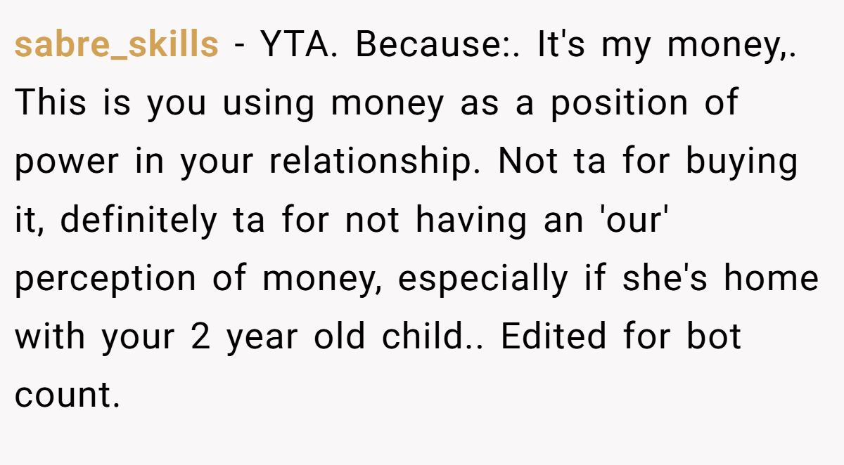 sabre_skills − YTA. Because:. It's my money,. This is you using money as a position of power in your relationship. Not ta for buying it, definitely ta for not having an 'our' perception of money, especially if she's home with your 2 year old child.. Edited for bot count.