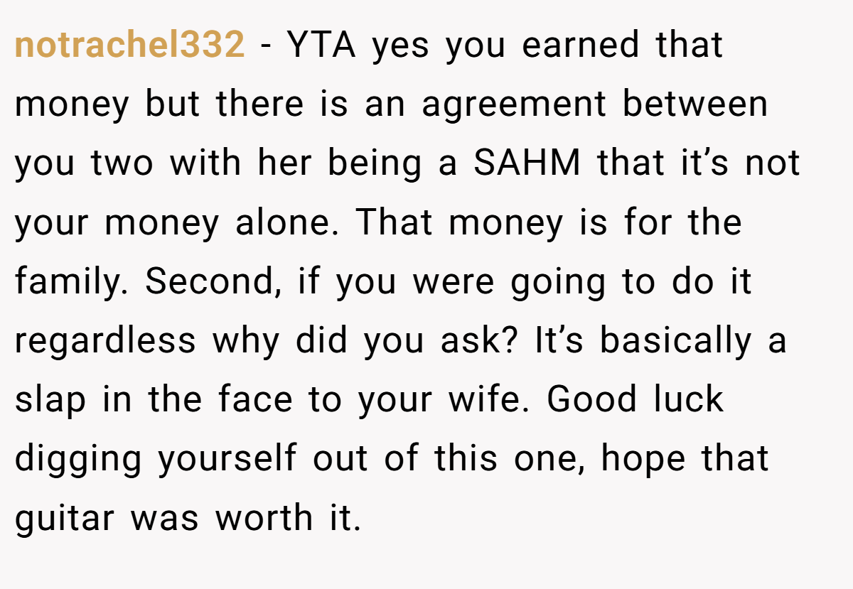 notrachel332 − YTA yes you earned that money but there is an agreement between you two with her being a SAHM that it’s not your money alone. That money is for the family. Second, if you were going to do it regardless why did you ask? It’s basically a slap in the face to your wife. Good luck digging yourself out of this one, hope that guitar was worth it.