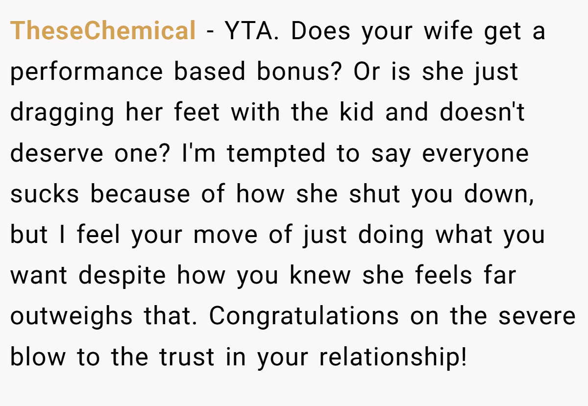 TheseChemical − YTA. Does your wife get a performance based bonus? Or is she just dragging her feet with the kid and doesn't deserve one? I'm tempted to say everyone sucks because of how she shut you down, but I feel your move of just doing what you want despite how you knew she feels far outweighs that. Congratulations on the severe blow to the trust in your relationship!