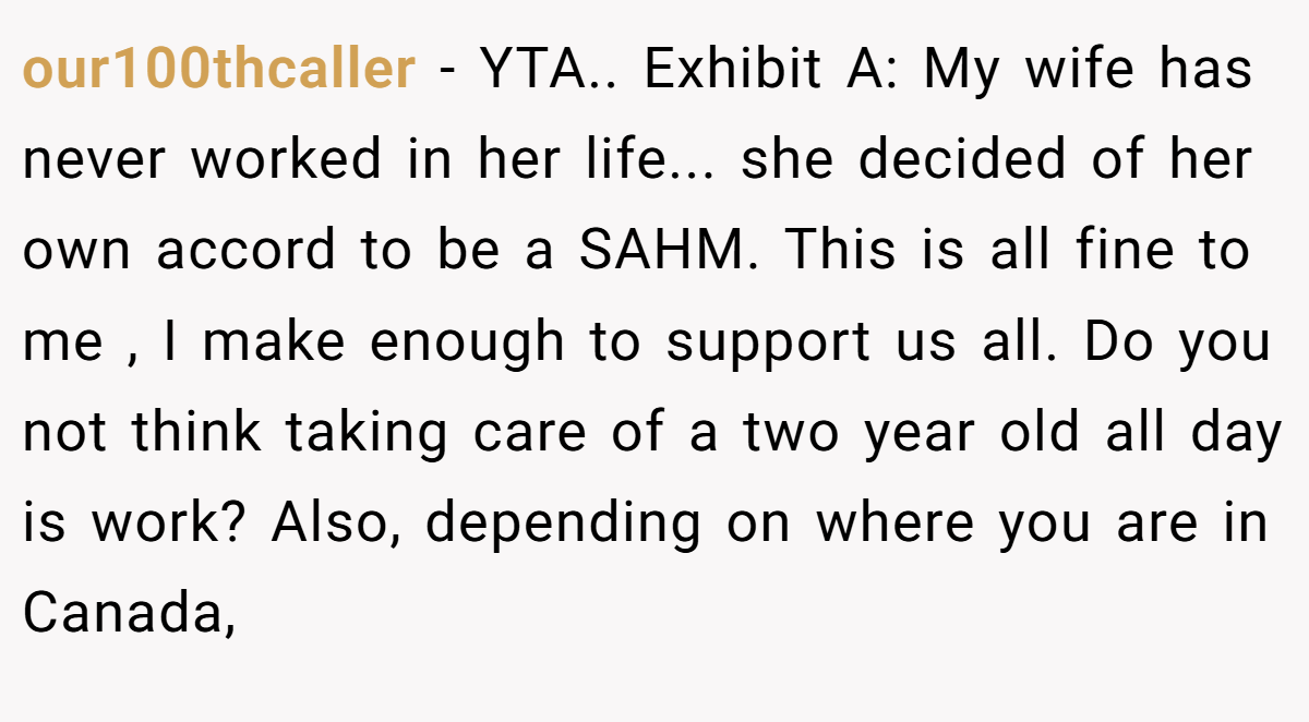 our100thcaller − YTA.. Exhibit A: My wife has never worked in her life... she decided of her own accord to be a SAHM. This is all fine to me , I make enough to support us all. Do you not think taking care of a two year old all day is work? Also, depending on where you are in Canada,