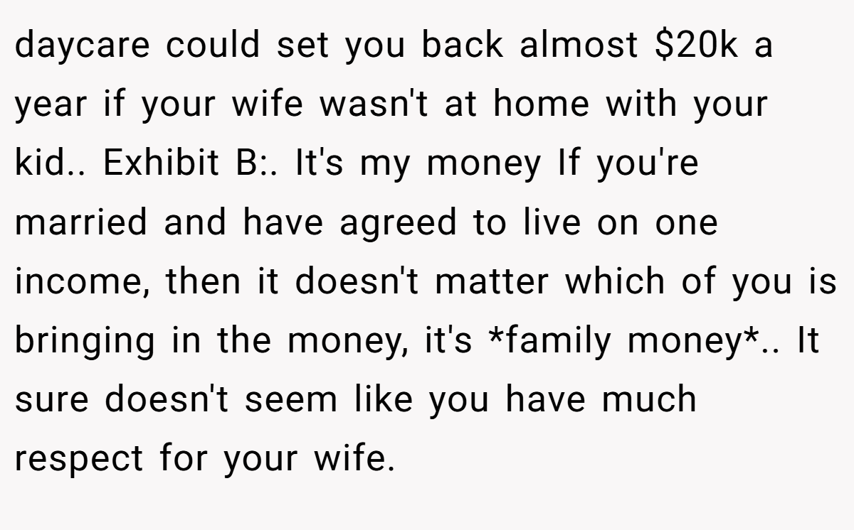 daycare could set you back almost $20k a year if your wife wasn't at home with your kid.. Exhibit B:. It's my money If you're married and have agreed to live on one income, then it doesn't matter which of you is bringing in the money, it's *family money*.. It sure doesn't seem like you have much respect for your wife.