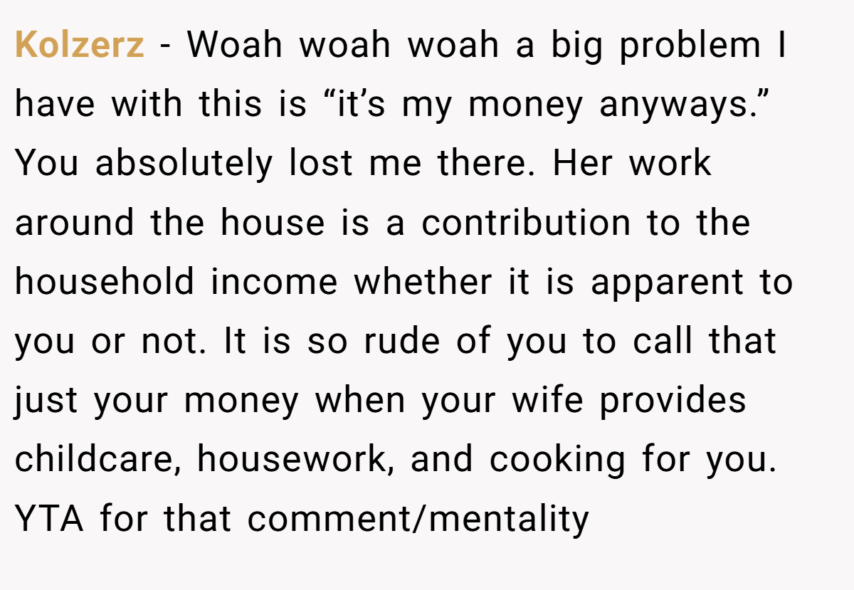 Kolzerz − Woah woah woah a big problem I have with this is “it’s my money anyways.” You absolutely lost me there. Her work around the house is a contribution to the household income whether it is apparent to you or not. It is so rude of you to call that just your money when your wife provides childcare, housework, and cooking for you. YTA for that comment/mentality