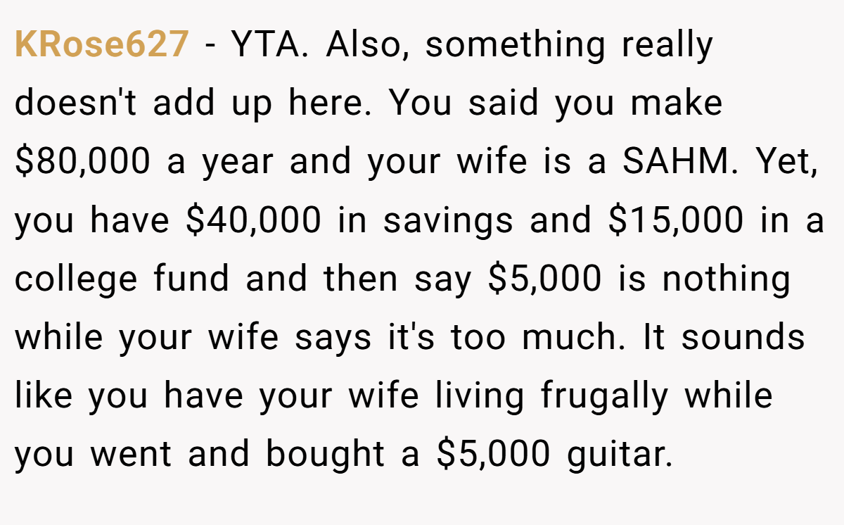 KRose627 − YTA. Also, something really doesn't add up here. You said you make $80,000 a year and your wife is a SAHM. Yet, you have $40,000 in savings and $15,000 in a college fund and then say $5,000 is nothing while your wife says it's too much. It sounds like you have your wife living frugally while you went and bought a $5,000 guitar.