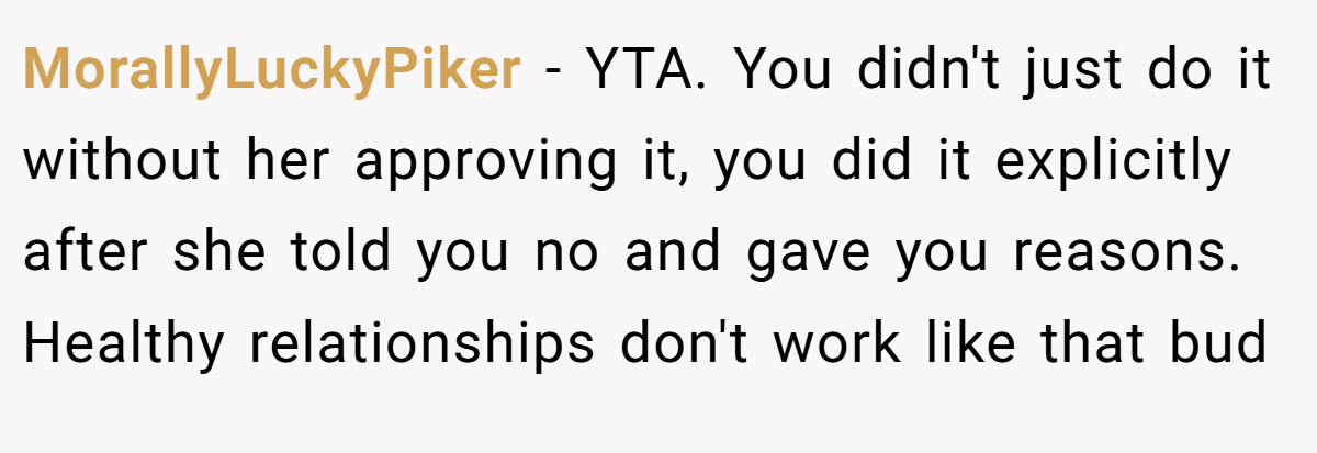 MorallyLuckyPiker − YTA. You didn't just do it without her approving it, you did it explicitly after she told you no and gave you reasons. Healthy relationships don't work like that bud