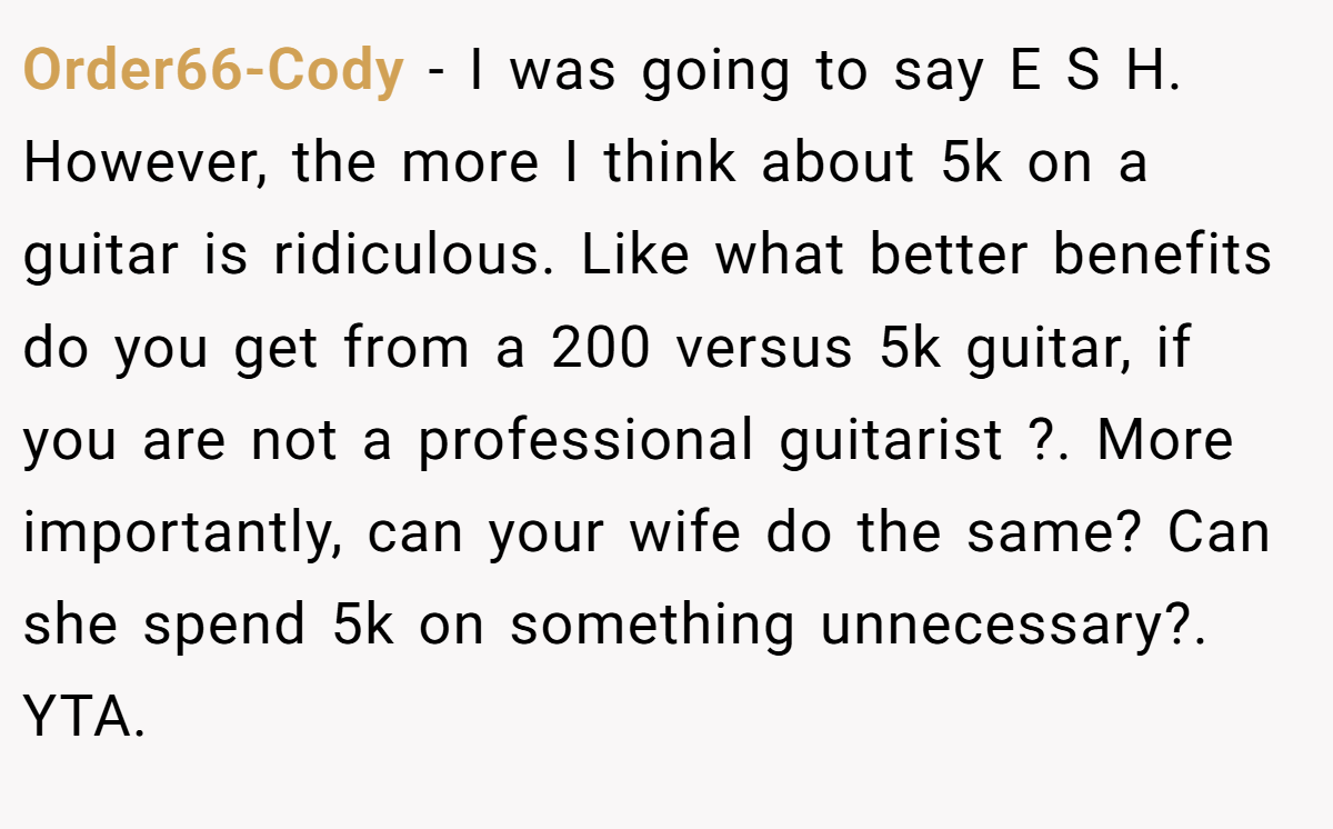 Order66-Cody − I was going to say E S H. However, the more I think about 5k on a guitar is ridiculous. Like what better benefits do you get from a 200 versus 5k guitar, if you are not a professional guitarist ?. More importantly, can your wife do the same? Can she spend 5k on something unnecessary?. YTA.