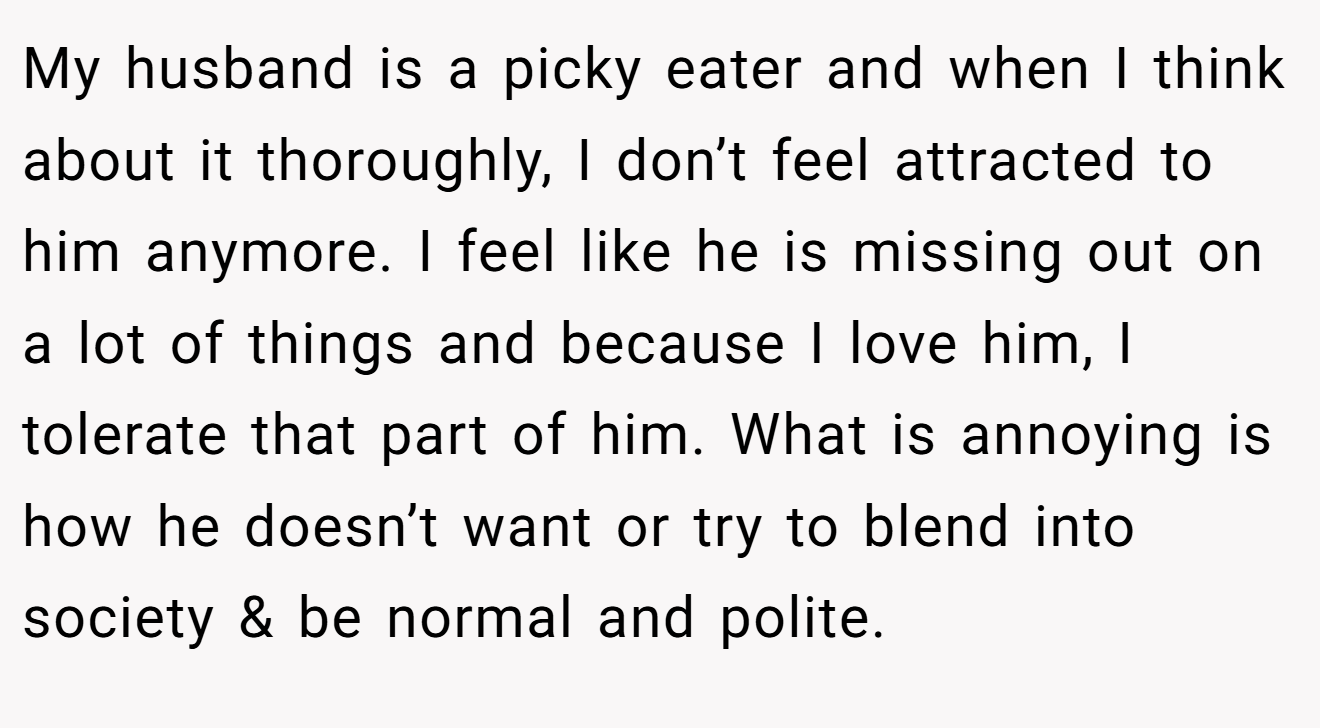My husband is a picky eater and when I think about it thoroughly, I don’t feel attracted to him anymore. I feel like he is missing out on a lot of things and because I love him, I tolerate that part of him. What is annoying is how he doesn’t want or try to blend into society & be normal and polite.