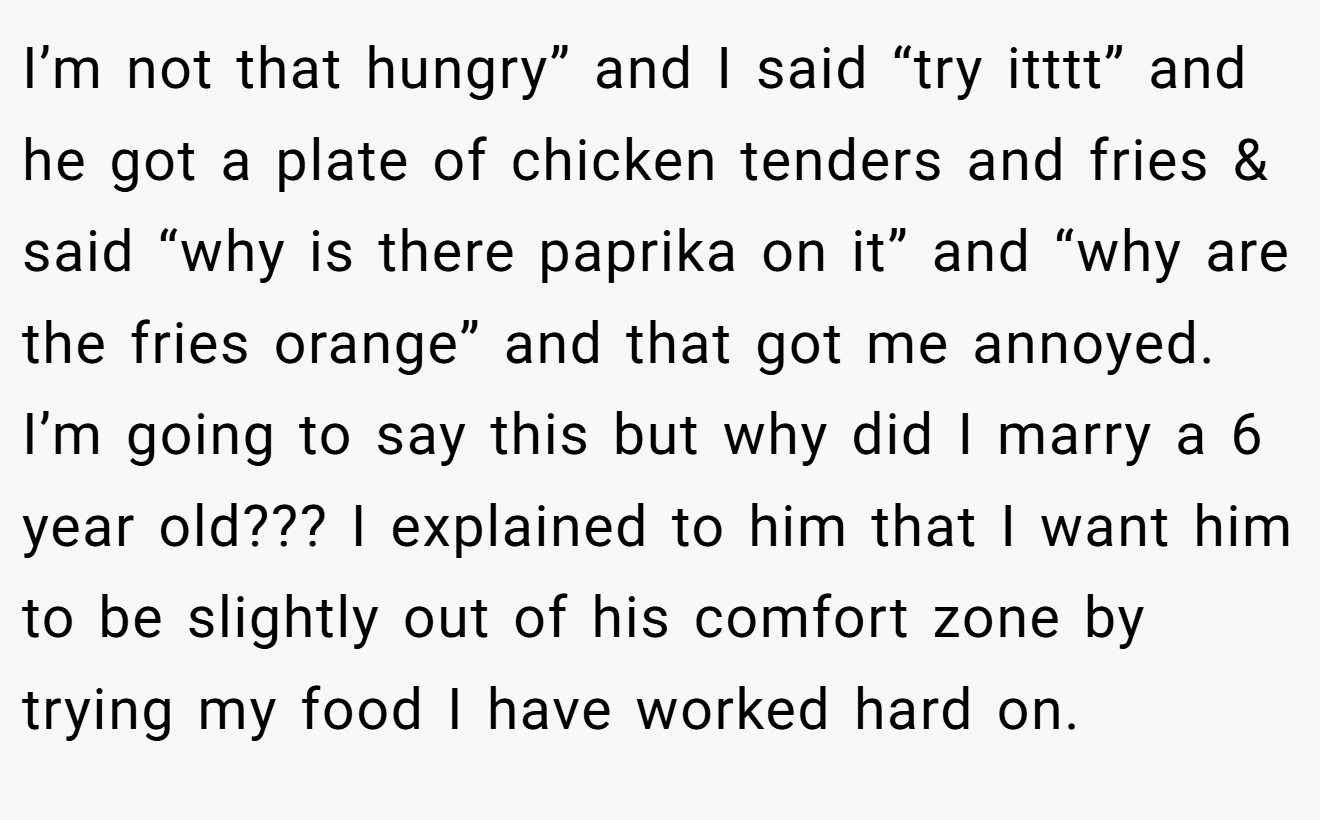 I’m not that hungry” and I said “try itttt” and he got a plate of chicken tenders and fries & said “why is there paprika on it” and “why are the fries orange” and that got me annoyed. I’m going to say this but why did I marry a 6 year old??? I explained to him that I want him to be slightly out of his comfort zone by trying my food I have worked hard on.