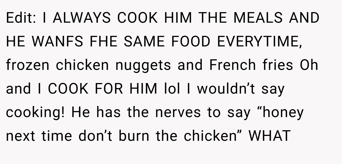 Edit: I ALWAYS COOK HIM THE MEALS AND HE WANFS FHE SAME FOOD EVERYTIME, frozen chicken nuggets and French fries Oh and I COOK FOR HIM lol I wouldn’t say cooking! He has the nerves to say “honey next time don’t burn the chicken” WHAT