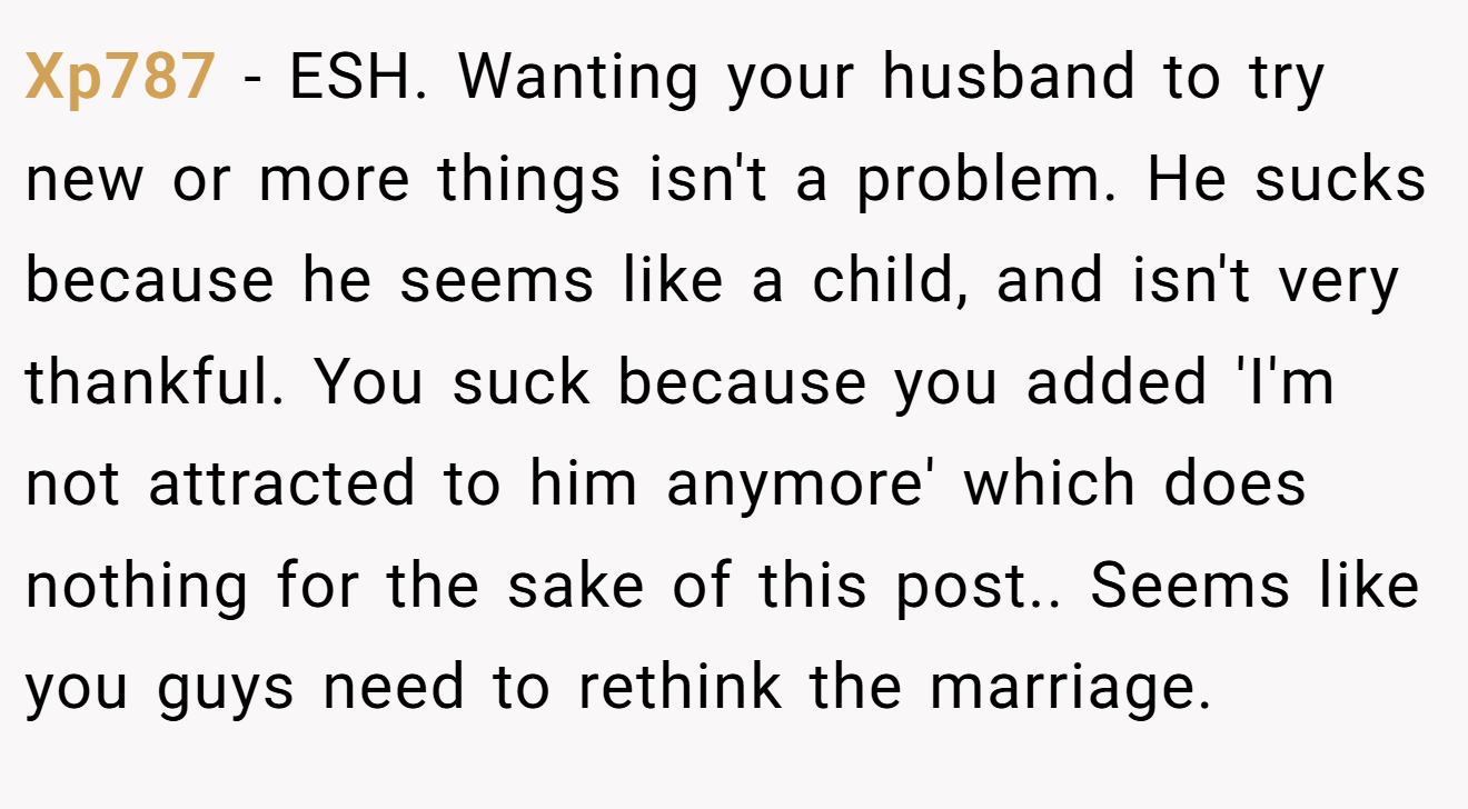 Xp787 − ESH. Wanting your husband to try new or more things isn't a problem. He sucks because he seems like a child, and isn't very thankful. You suck because you added 'I'm not attracted to him anymore' which does nothing for the sake of this post.. Seems like you guys need to rethink the marriage.