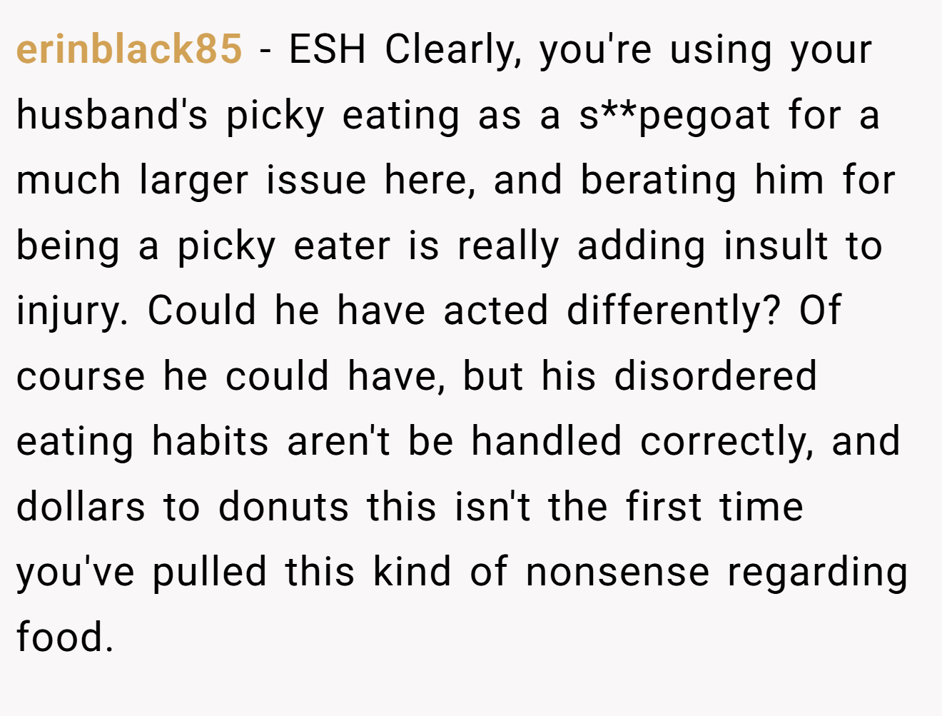 erinblack85 − ESH Clearly, you're using your husband's picky eating as a s**pegoat for a much larger issue here, and berating him for being a picky eater is really adding insult to injury. Could he have acted differently? Of course he could have, but his disordered eating habits aren't be handled correctly, and dollars to donuts this isn't the first time you've pulled this kind of nonsense regarding food.