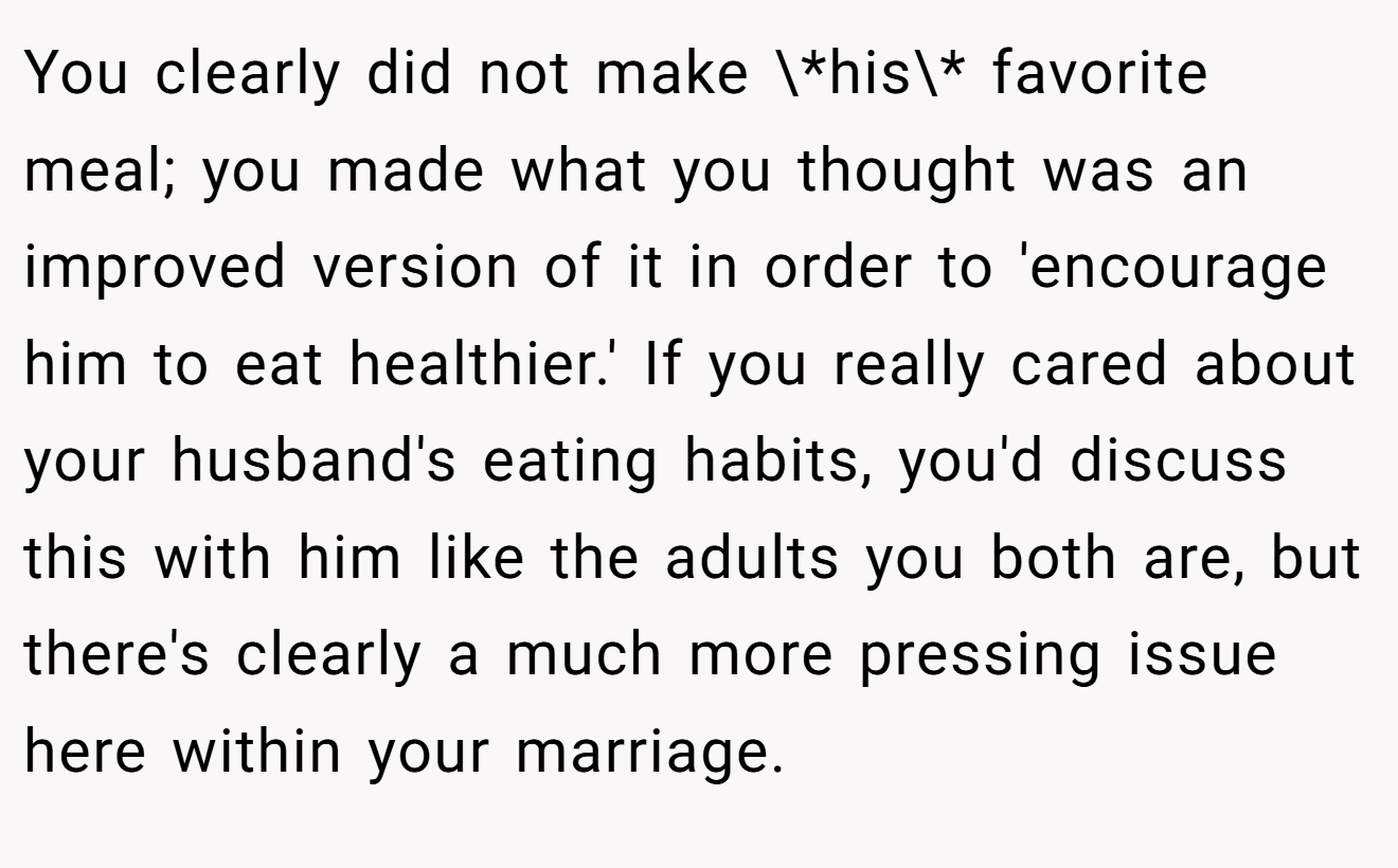 You clearly did not make \*his\* favorite meal; you made what you thought was an improved version of it in order to 'encourage him to eat healthier.' If you really cared about your husband's eating habits, you'd discuss this with him like the adults you both are, but there's clearly a much more pressing issue here within your marriage.