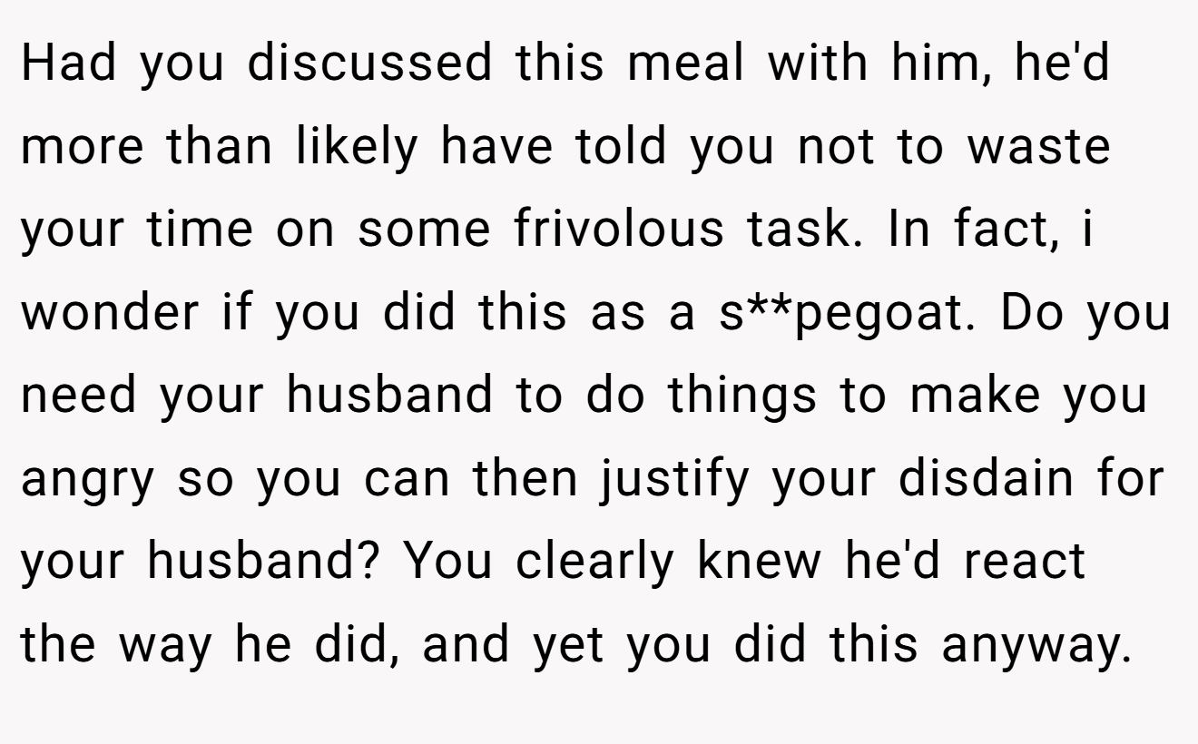 Had you discussed this meal with him, he'd more than likely have told you not to waste your time on some frivolous task. In fact, i wonder if you did this as a s**pegoat. Do you need your husband to do things to make you angry so you can then justify your disdain for your husband? You clearly knew he'd react the way he did, and yet you did this anyway.