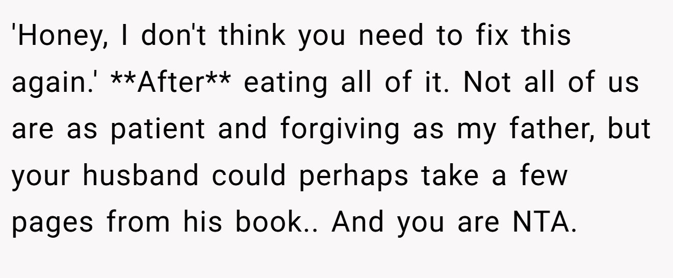 'Honey, I don't think you need to fix this again.' **After** eating all of it. Not all of us are as patient and forgiving as my father, but your husband could perhaps take a few pages from his book.. And you are NTA.