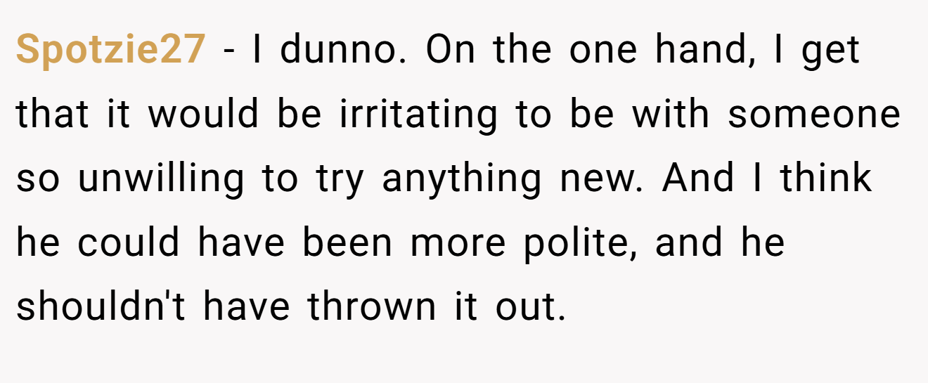 Spotzie27 − I dunno. On the one hand, I get that it would be irritating to be with someone so unwilling to try anything new. And I think he could have been more polite, and he shouldn't have thrown it out.