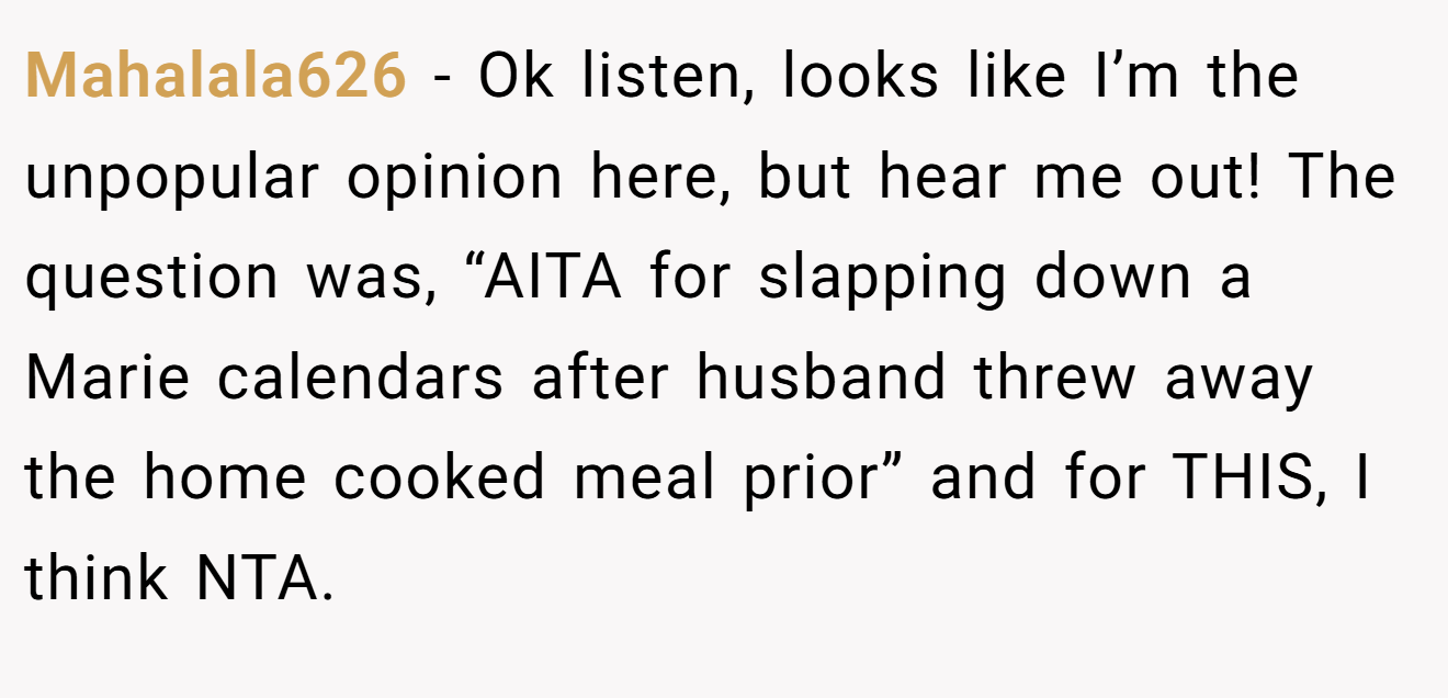 Mahalala626 − Ok listen, looks like I’m the unpopular opinion here, but hear me out! The question was, “AITA for slapping down a Marie calendars after husband threw away the home cooked meal prior” and for THIS, I think NTA.