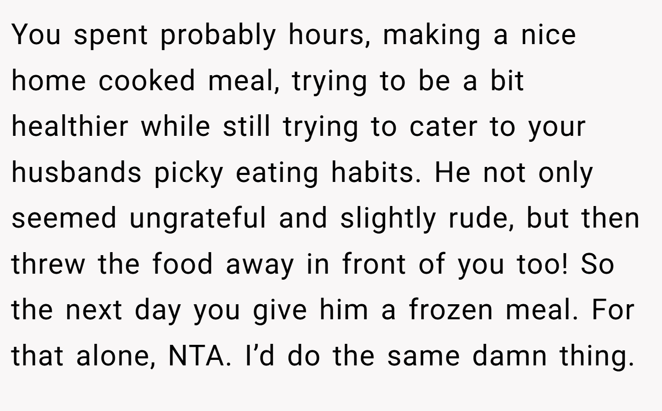 You spent probably hours, making a nice home cooked meal, trying to be a bit healthier while still trying to cater to your husbands picky eating habits. He not only seemed ungrateful and slightly rude, but then threw the food away in front of you too! So the next day you give him a frozen meal. For that alone, NTA. I’d do the same damn thing.