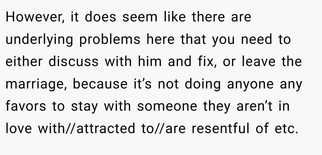 However, it does seem like there are underlying problems here that you need to either discuss with him and fix, or leave the marriage, because it’s not doing anyone any favors to stay with someone they aren’t in love with//attracted to//are resentful of etc.