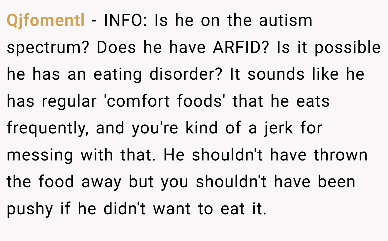Qjfomentl − INFO: Is he on the autism spectrum? Does he have ARFID? Is it possible he has an eating disorder? It sounds like he has regular 'comfort foods' that he eats frequently, and you're kind of a jerk for messing with that. He shouldn't have thrown the food away but you shouldn't have been pushy if he didn't want to eat it.