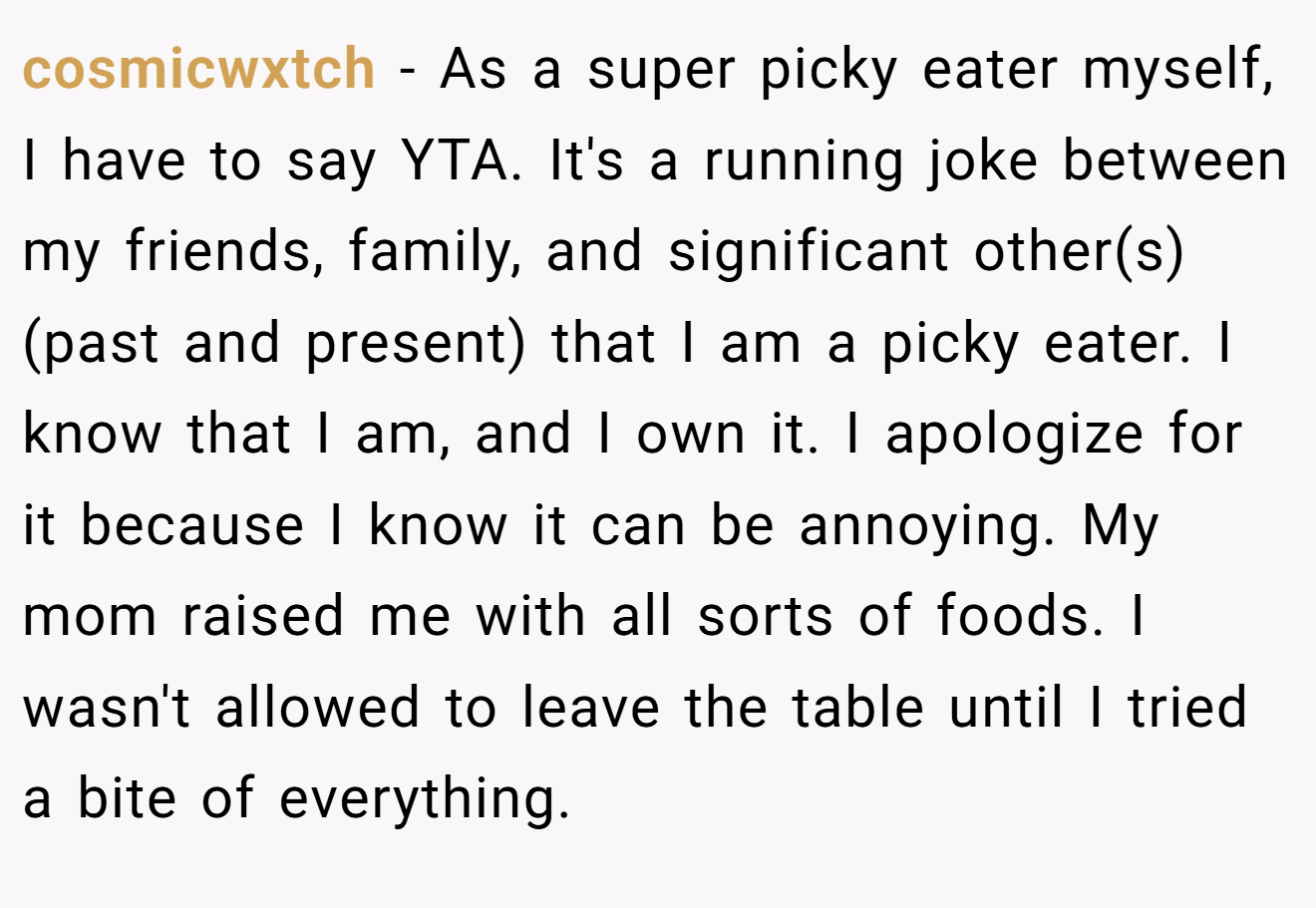 cosmicwxtch − As a super picky eater myself, I have to say YTA. It's a running joke between my friends, family, and significant other(s) (past and present) that I am a picky eater. I know that I am, and I own it. I apologize for it because I know it can be annoying. My mom raised me with all sorts of foods. I wasn't allowed to leave the table until I tried a bite of everything.