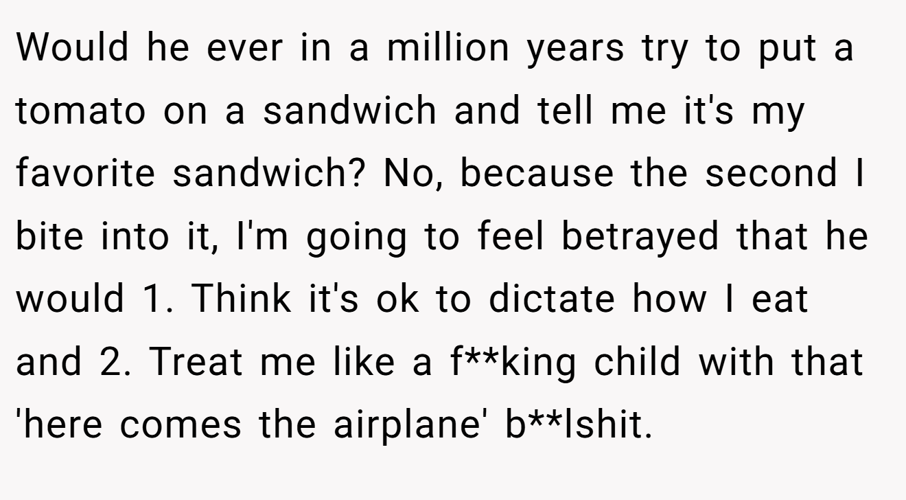 Would he ever in a million years try to put a tomato on a sandwich and tell me it's my favorite sandwich? No, because the second I bite into it, I'm going to feel betrayed that he would 1. Think it's ok to dictate how I eat and 2. Treat me like a f**king child with that 'here comes the airplane' b**lshit.