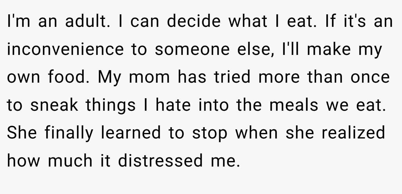 I'm an adult. I can decide what I eat. If it's an inconvenience to someone else, I'll make my own food. My mom has tried more than once to sneak things I hate into the meals we eat. She finally learned to stop when she realized how much it distressed me.