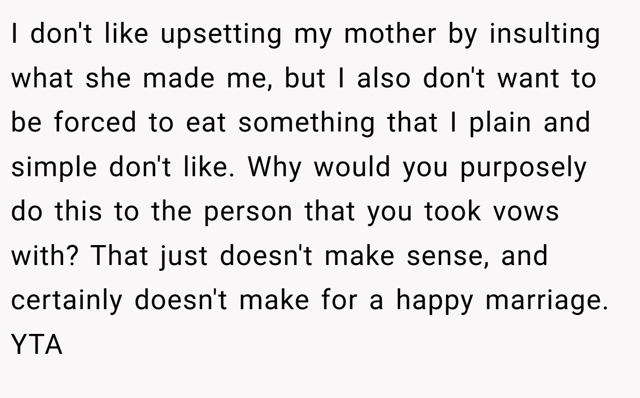 I don't like upsetting my mother by insulting what she made me, but I also don't want to be forced to eat something that I plain and simple don't like. Why would you purposely do this to the person that you took vows with? That just doesn't make sense, and certainly doesn't make for a happy marriage. YTA