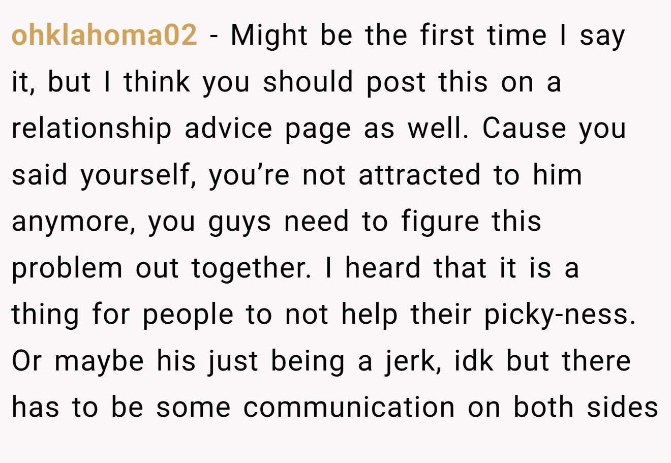ohklahoma02 − Might be the first time I say it, but I think you should post this on a relationship advice page as well. Cause you said yourself, you’re not attracted to him anymore, you guys need to figure this problem out together. I heard that it is a thing for people to not help their picky-ness. Or maybe his just being a jerk, idk but there has to be some communication on both sides