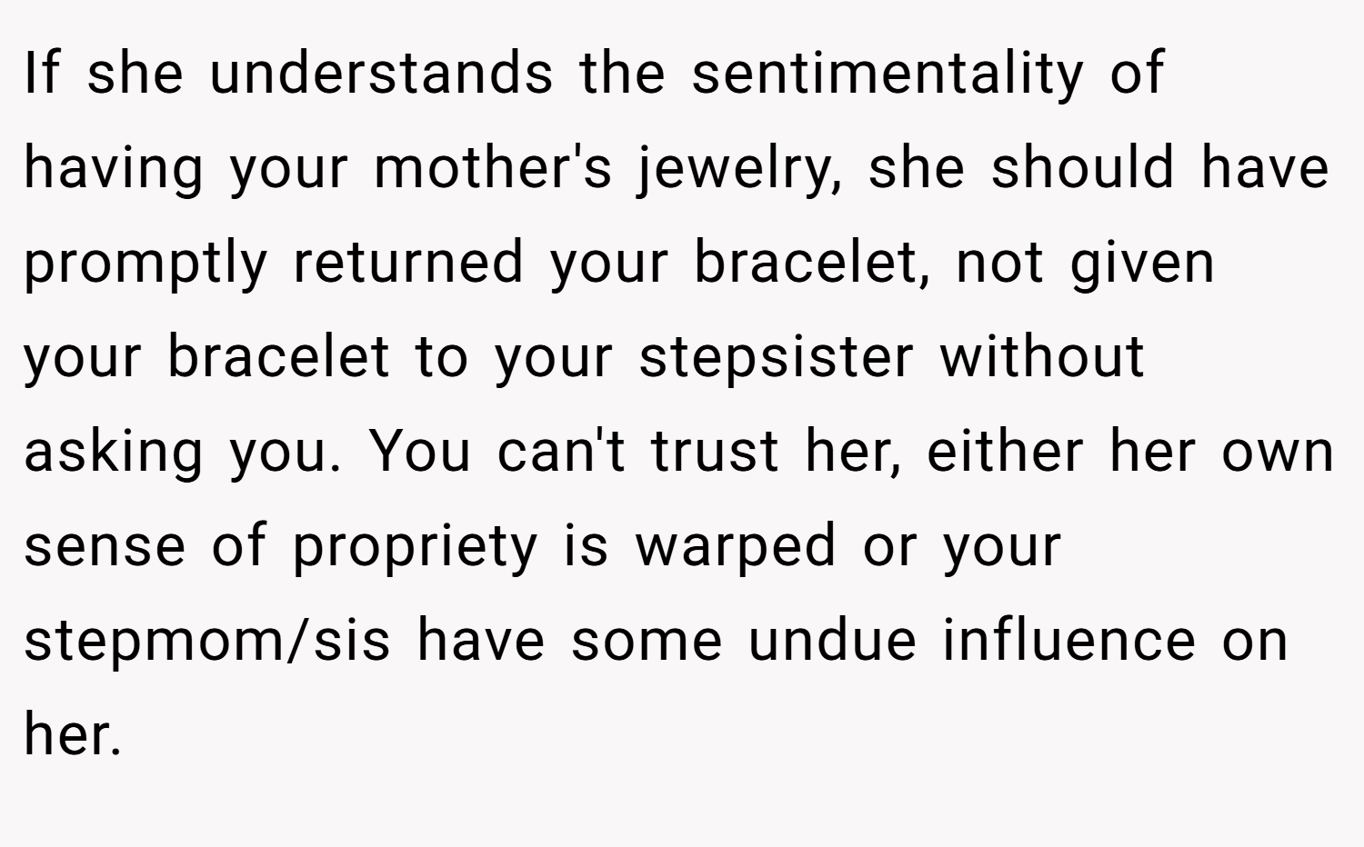 If she understands the sentimentality of having your mother's jewelry, she should have promptly returned your bracelet, not given your bracelet to your stepsister without asking you. You can't trust her, either her own sense of propriety is warped or your stepmom/sis have some undue influence on her.