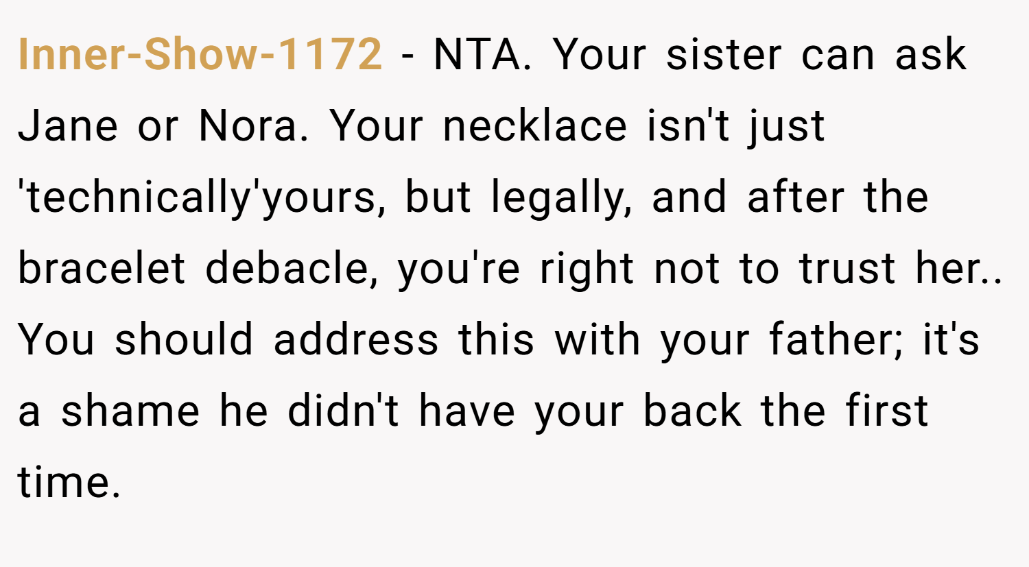 Inner-Show-1172 − NTA. Your sister can ask Jane or Nora. Your necklace isn't just 'technically'yours, but legally, and after the bracelet debacle, you're right not to trust her.. You should address this with your father; it's a shame he didn't have your back the first time.