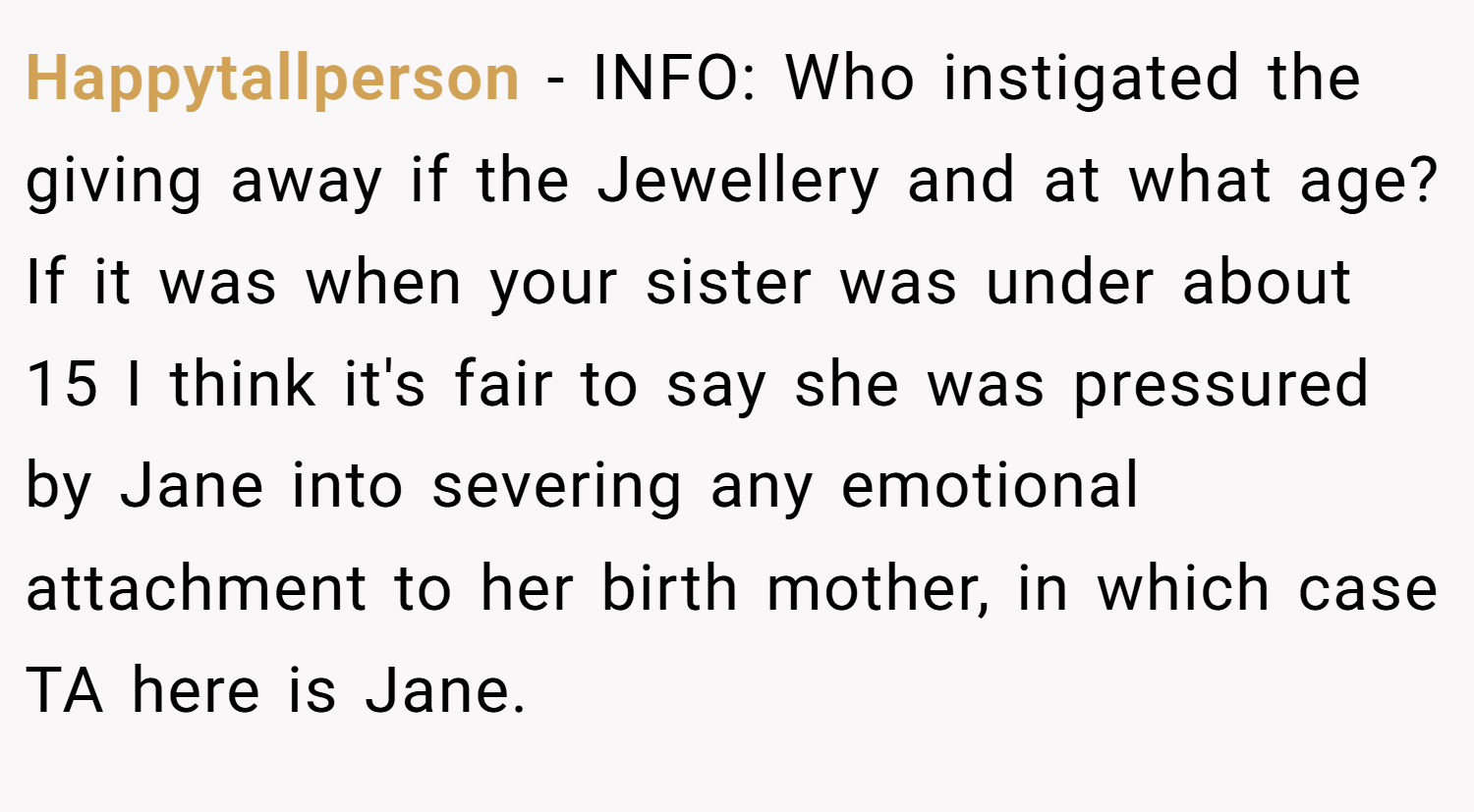 Happytallperson − INFO: Who instigated the giving away if the Jewellery and at what age? If it was when your sister was under about 15 I think it's fair to say she was pressured by Jane into severing any emotional attachment to her birth mother, in which case TA here is Jane.