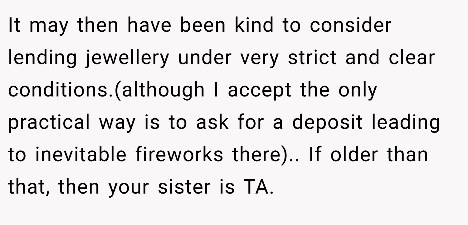It may then have been kind to consider lending jewellery under very strict and clear conditions.(although I accept the only practical way is to ask for a deposit leading to inevitable fireworks there).. If older than that, then your sister is TA.
