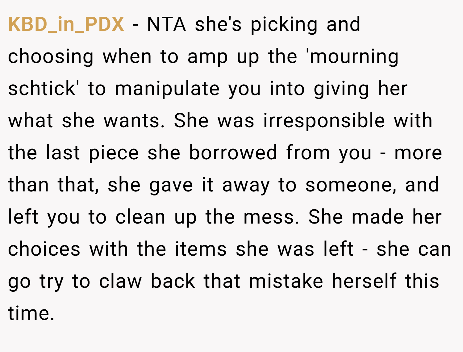 KBD_in_PDX − NTA she's picking and choosing when to amp up the 'mourning schtick' to manipulate you into giving her what she wants. She was irresponsible with the last piece she borrowed from you - more than that, she gave it away to someone, and left you to clean up the mess. She made her choices with the items she was left - she can go try to claw back that mistake herself this time.