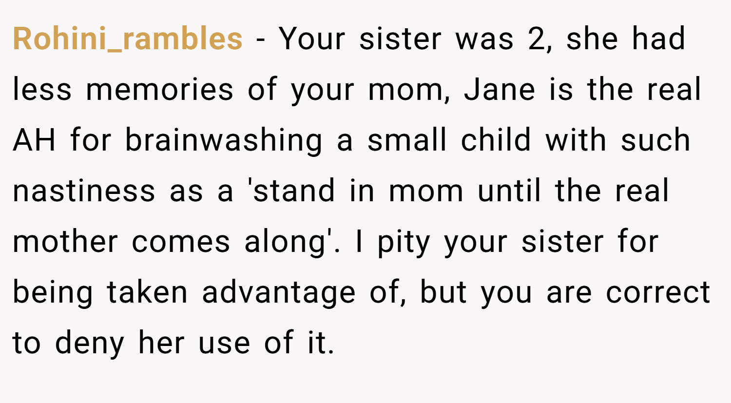 Rohini_rambles − Your sister was 2, she had less memories of your mom, Jane is the real AH for brainwashing a small child with such nastiness as a 'stand in mom until the real mother comes along'. I pity your sister for being taken advantage of, but you are correct to deny her use of it.