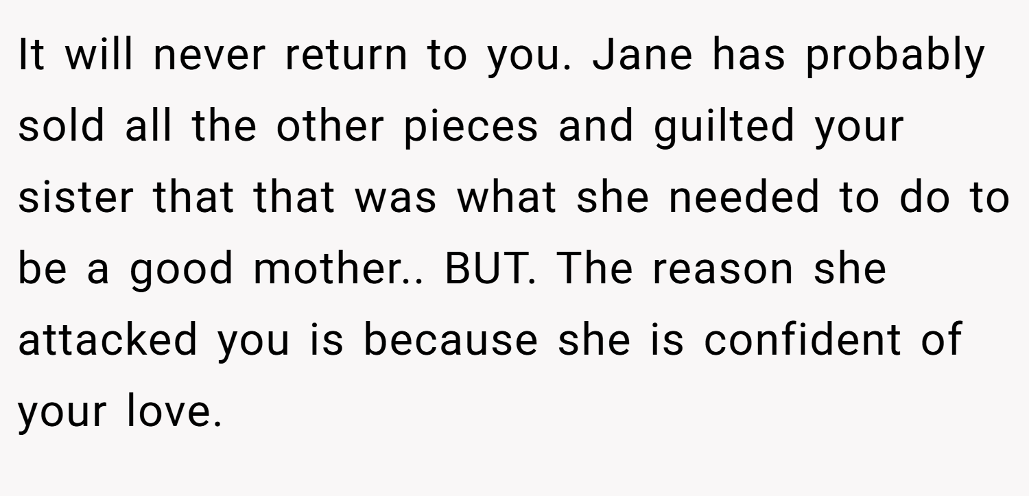 It will never return to you. Jane has probably sold all the other pieces and guilted your sister that that was what she needed to do to be a good mother.. BUT. The reason she attacked you is because she is confident of your love.