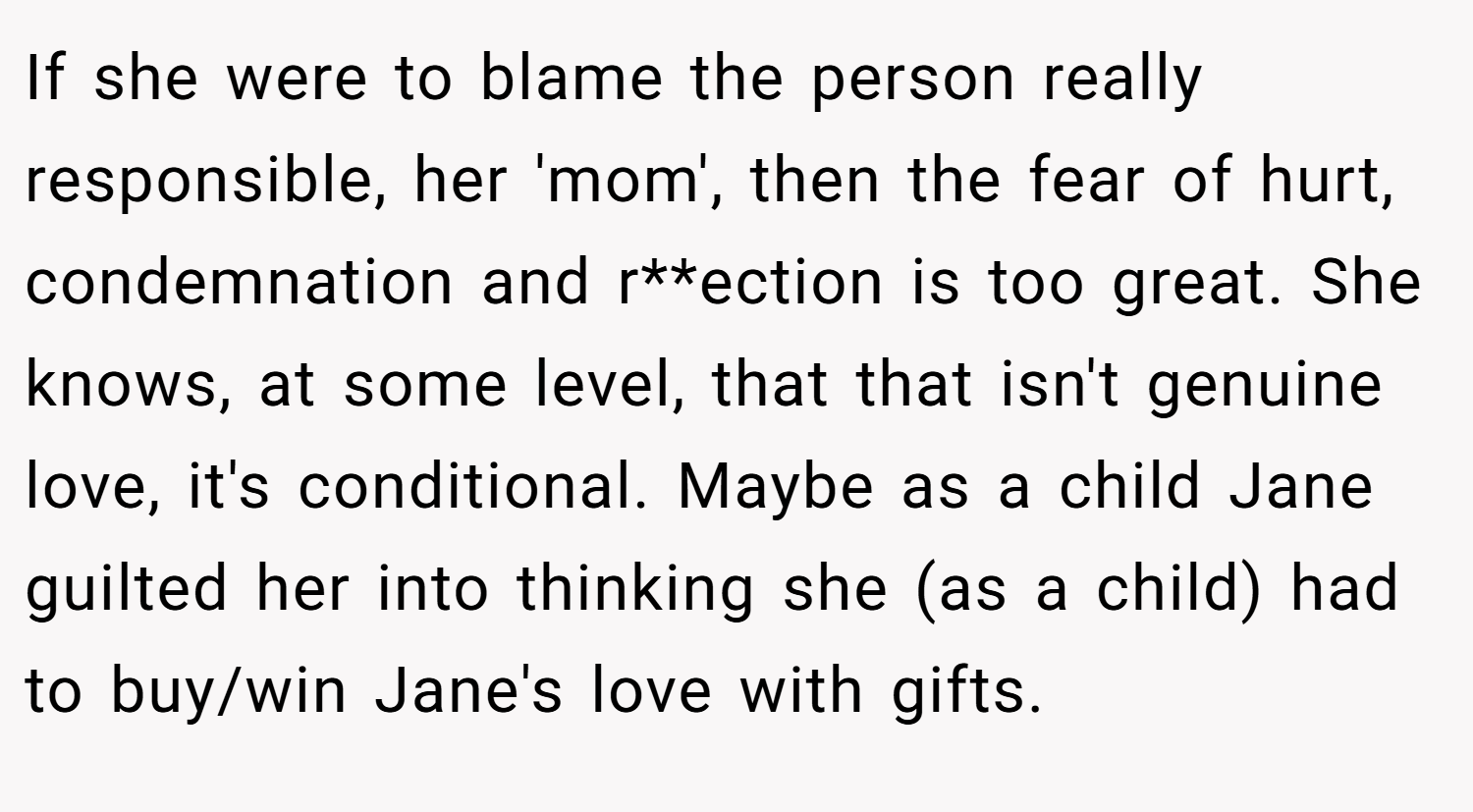 If she were to blame the person really responsible, her 'mom', then the fear of hurt, condemnation and r**ection is too great. She knows, at some level, that that isn't genuine love, it's conditional. Maybe as a child Jane guilted her into thinking she (as a child) had to buy/win Jane's love with gifts.