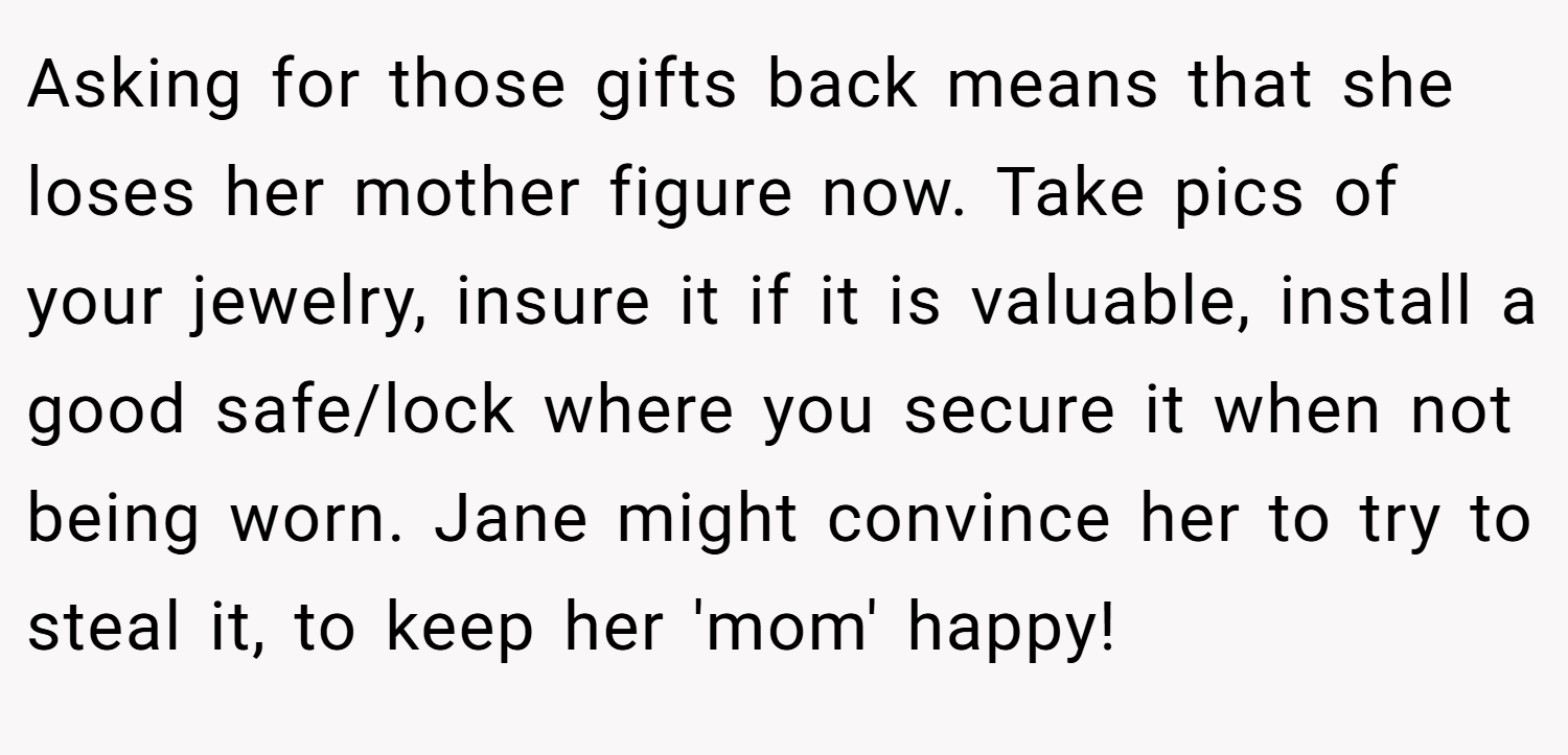 Asking for those gifts back means that she loses her mother figure now. Take pics of your jewelry, insure it if it is valuable, install a good safe/lock where you secure it when not being worn. Jane might convince her to try to steal it, to keep her 'mom' happy!
