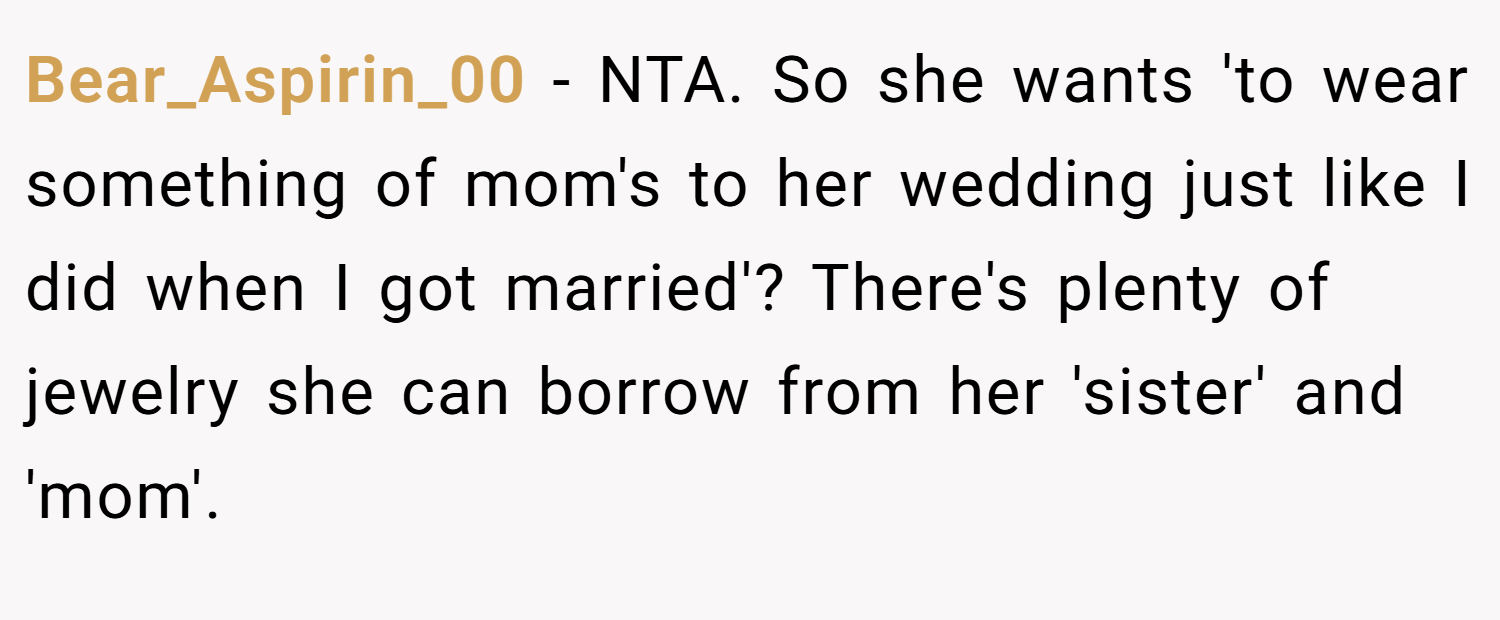 Bear_Aspirin_00 − NTA. So she wants 'to wear something of mom's to her wedding just like I did when I got married'? There's plenty of jewelry she can borrow from her 'sister' and 'mom'.