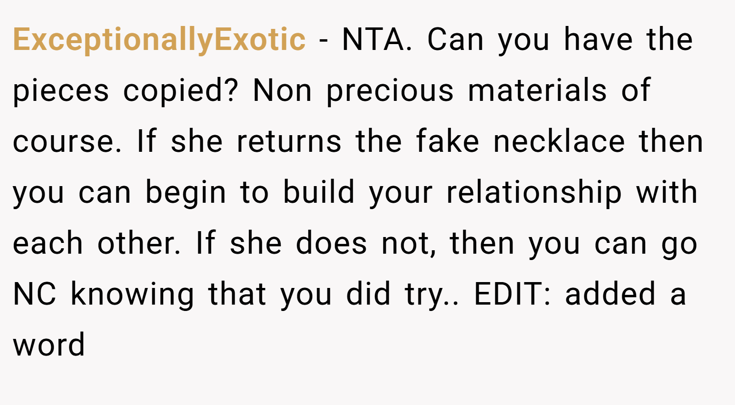 ExceptionallyExotic − NTA. Can you have the pieces copied? Non precious materials of course. If she returns the fake necklace then you can begin to build your relationship with each other. If she does not, then you can go NC knowing that you did try.. EDIT: added a word