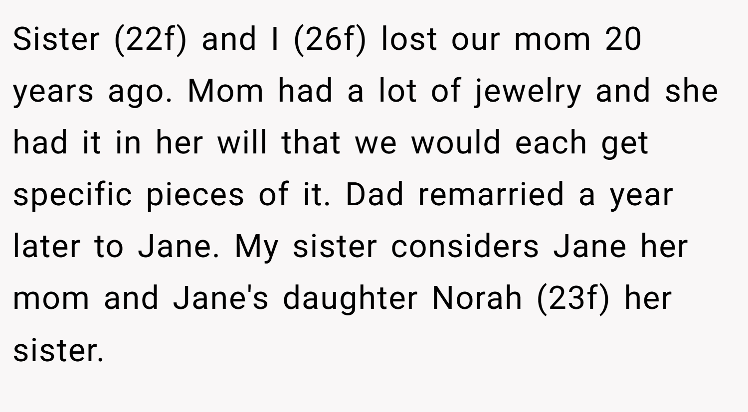 Sister (22f) and I (26f) lost our mom 20 years ago. Mom had a lot of jewelry and she had it in her will that we would each get specific pieces of it. Dad remarried a year later to Jane. My sister considers Jane her mom and Jane's daughter Norah (23f) her sister.