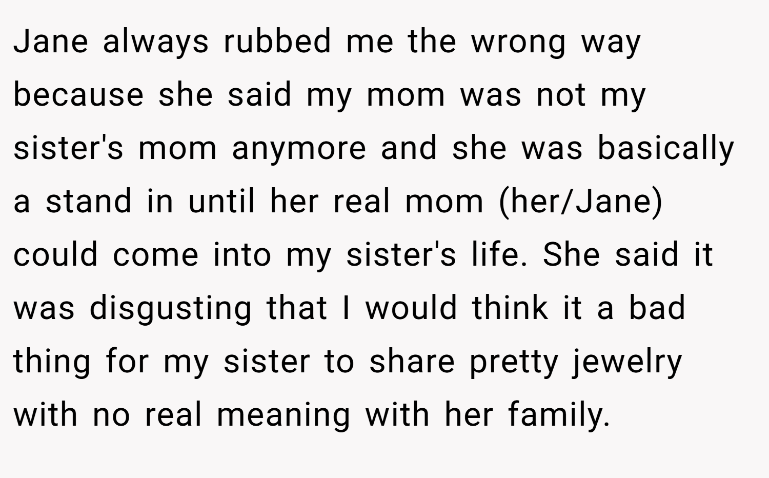 Jane always rubbed me the wrong way because she said my mom was not my sister's mom anymore and she was basically a stand in until her real mom (her/Jane) could come into my sister's life. She said it was disgusting that I would think it a bad thing for my sister to share pretty jewelry with no real meaning with her family.
