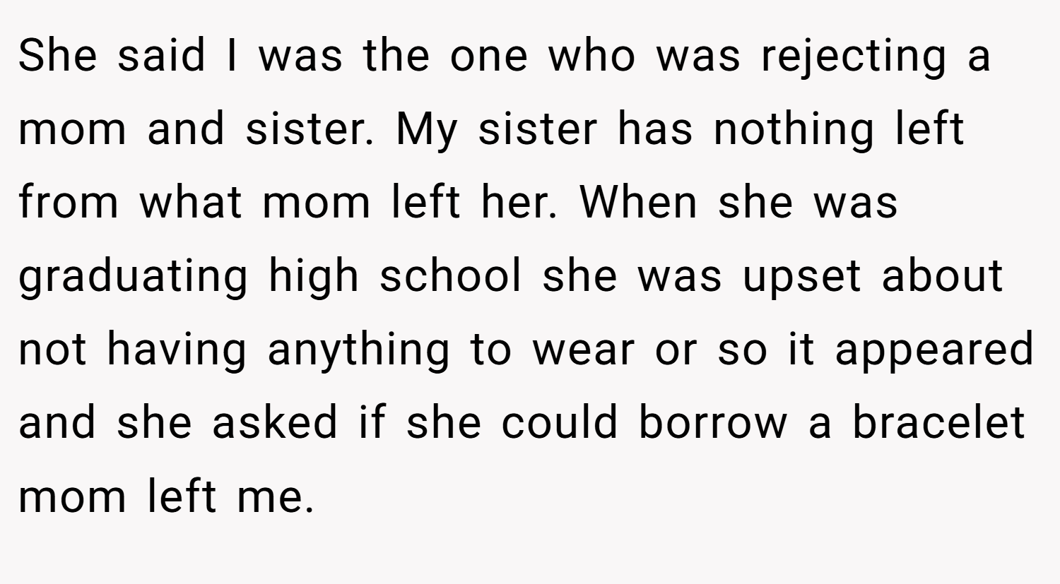She said I was the one who was rejecting a mom and sister. My sister has nothing left from what mom left her. When she was graduating high school she was upset about not having anything to wear or so it appeared and she asked if she could borrow a bracelet mom left me.