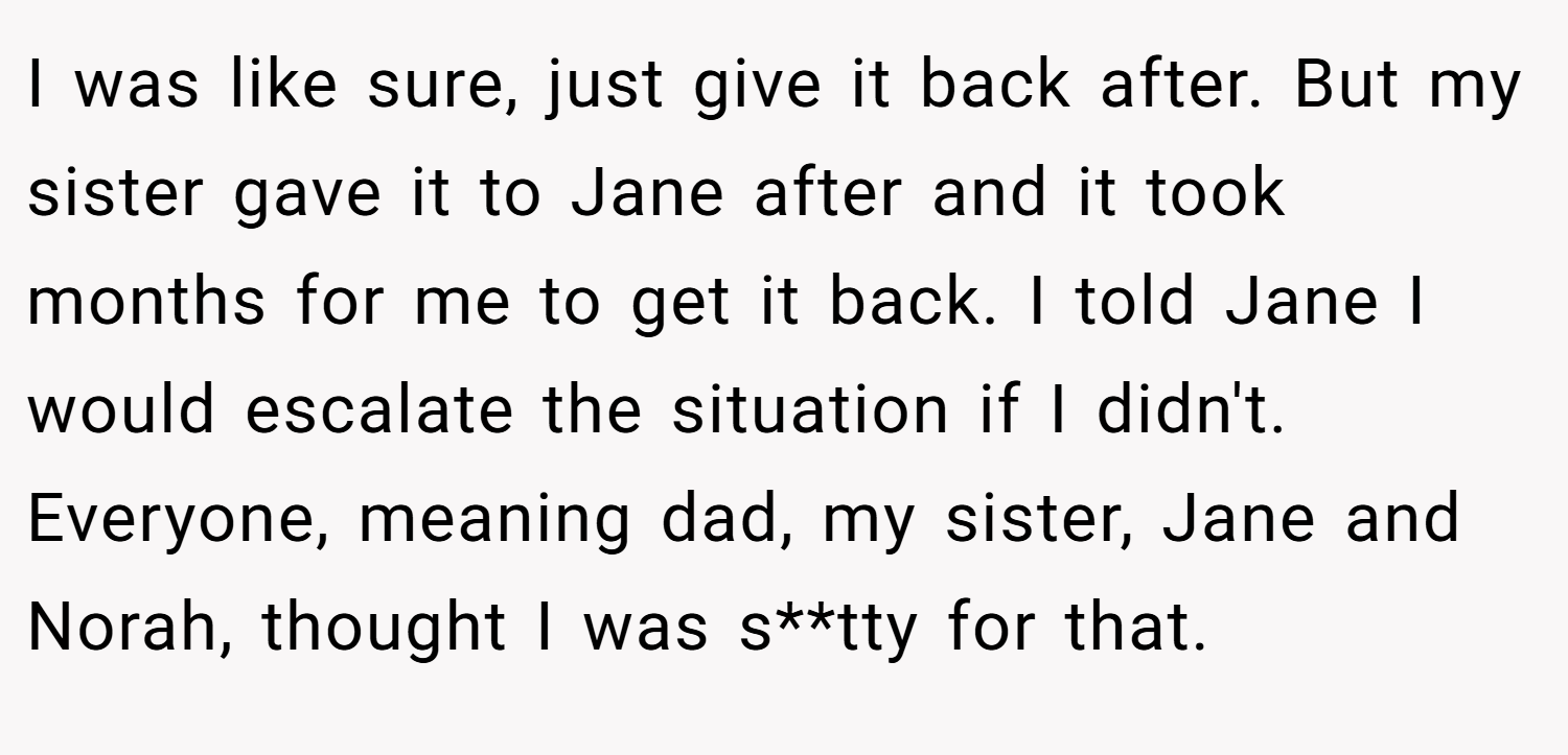 I was like sure, just give it back after. But my sister gave it to Jane after and it took months for me to get it back. I told Jane I would escalate the situation if I didn't. Everyone, meaning dad, my sister, Jane and Norah, thought I was s**tty for that.