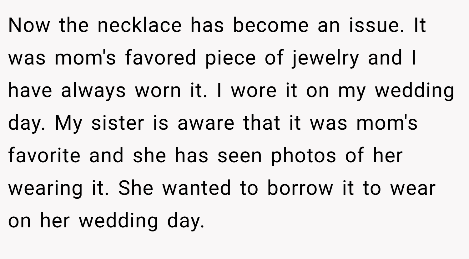 Now the necklace has become an issue. It was mom's favored piece of jewelry and I have always worn it. I wore it on my wedding day. My sister is aware that it was mom's favorite and she has seen photos of her wearing it. She wanted to borrow it to wear on her wedding day.