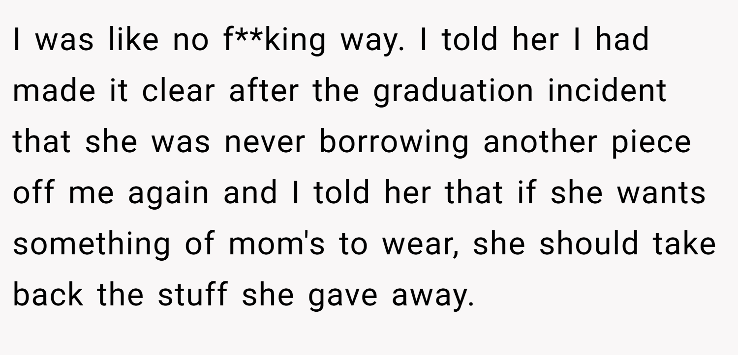 I was like no f**king way. I told her I had made it clear after the graduation incident that she was never borrowing another piece off me again and I told her that if she wants something of mom's to wear, she should take back the stuff she gave away.