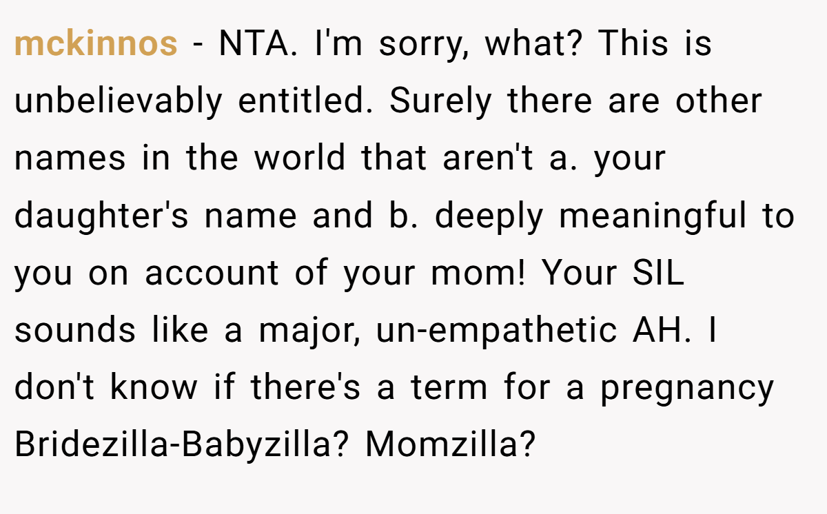 mckinnos − NTA. I'm sorry, what? This is unbelievably entitled. Surely there are other names in the world that aren't a. your daughter's name and b. deeply meaningful to you on account of your mom! Your SIL sounds like a major, un-empathetic AH. I don't know if there's a term for a pregnancy Bridezilla-Babyzilla? Momzilla?