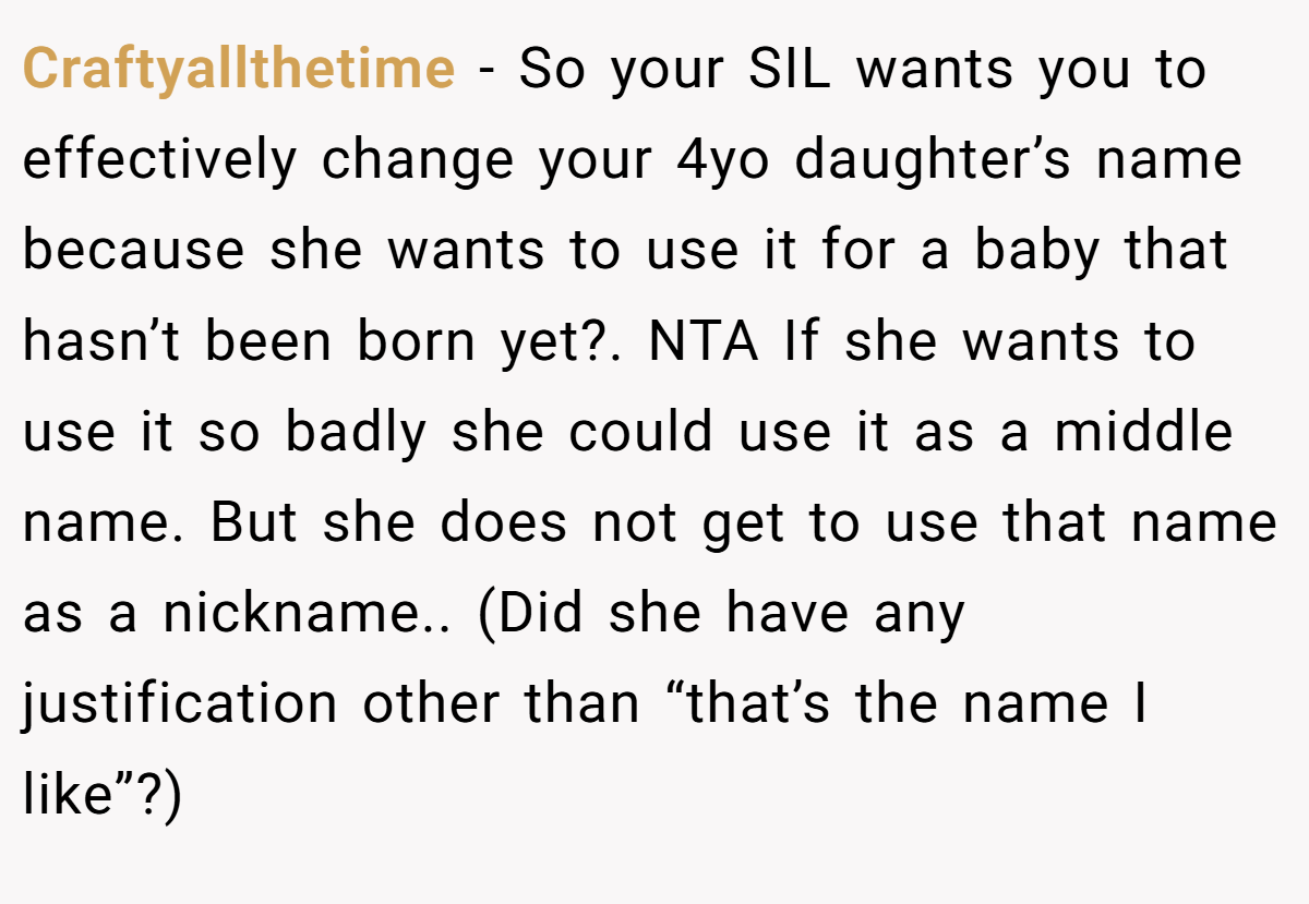 Craftyallthetime − So your SIL wants you to effectively change your 4yo daughter’s name because she wants to use it for a baby that hasn’t been born yet?. NTA If she wants to use it so badly she could use it as a middle name. But she does not get to use that name as a nickname.. (Did she have any justification other than “that’s the name I like”?)