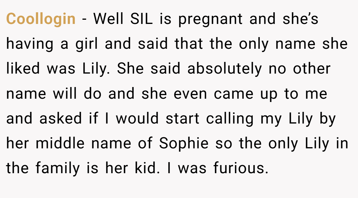 Coollogin − Well SIL is pregnant and she’s having a girl and said that the only name she liked was Lily. She said absolutely no other name will do and she even came up to me and asked if I would start calling my Lily by her middle name of Sophie so the only Lily in the family is her kid. I was furious.