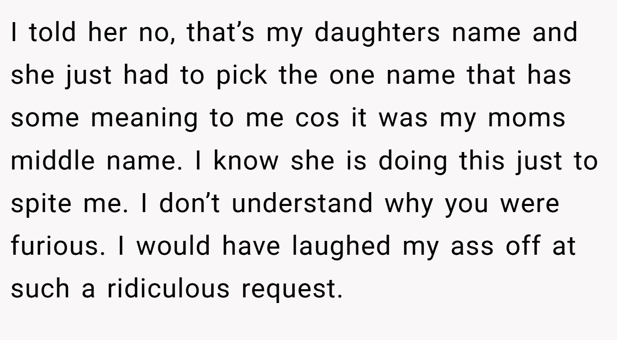 I told her no, that’s my daughters name and she just had to pick the one name that has some meaning to me cos it was my moms middle name. I know she is doing this just to spite me. I don’t understand why you were furious. I would have laughed my ass off at such a ridiculous request.